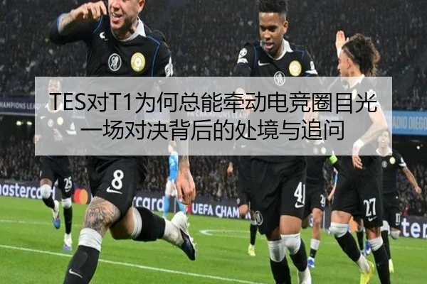 TES对T1为何总能牵动电竞圈目光 一场对决背后的处境与追问