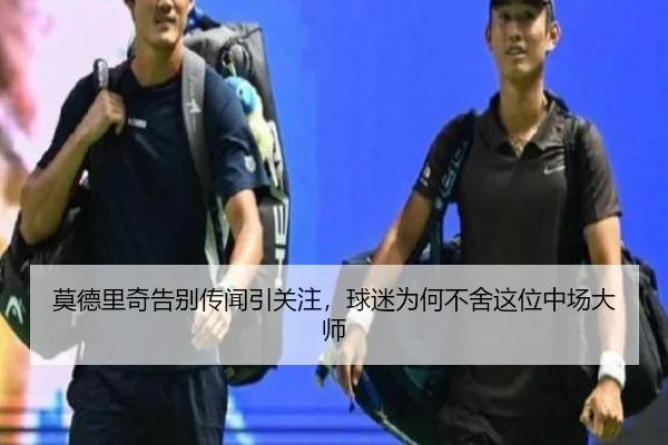 莫德里奇告别传闻引关注，球迷为何不舍这位中场大师
